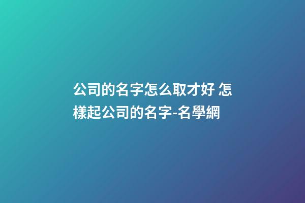 公司的名字怎么取才好 怎樣起公司的名字-名學網-第1張-公司起名-玄機派